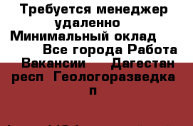 Требуется менеджер удаленно › Минимальный оклад ­ 15 000 - Все города Работа » Вакансии   . Дагестан респ.,Геологоразведка п.